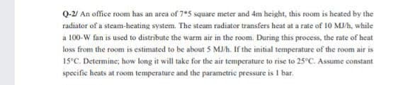 Q-2/ An office room has an area of 7*5 square meter and 4m height, this room is heated by the
radiator of a steam-heating system. The steam radiator transfers heat at a rate of 10 MJ/h, while
a 100-W fan is used to distribute the warm air in the room. During this process, the rate of heat
loss from the room is estimated to be about 5 MJ/h. If the initial temperature of the room air is
15°C. Determine; how long it will take for the air temperature to rise to 25°C. Assume constant
specific heats at room temperature and the parametric pressure is I bar.
