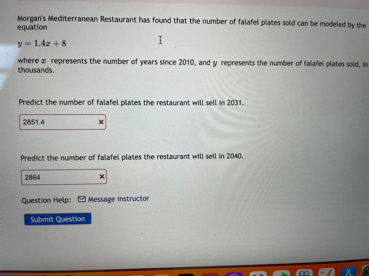 Morgan's Mediterranean Restaurant has found that the number of falafel plates sold can be modeled by the
equation
I
y = 1.4x + 8
where represents the number of years since 2010, and y represents the number of falafel plates sold, in
thousands.
Predict the number of falafel plates the restaurant will sell in 2031.
2851.4
Predict the number of falafel plates the restaurant will sell in 2040.
2864
□
X
Submit Question
X
Question Help: Message instructor
"X