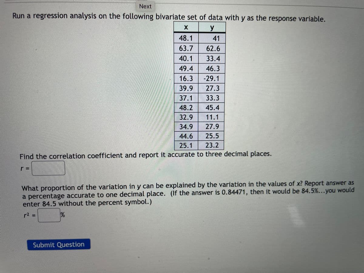 Next
Run a regression analysis on the following bivariate set of data with y as the response variable.
X
y
48.1
41
63.7
62.6
40.1
33.4
49.4
46.3
16.3
-29.1
39.9
27.3
37.1 33.3
48.2 45.4
32.9
11.1
34.9
27.9
44.6
25.5
25.1
Z
23.2
Find the correlation coefficient and report it accurate to three decimal places.
What proportion of the variation in y can be explained by the variation in the values of x? Report answer as
a percentage accurate to one decimal place. (If the answer is 0.84471, then it would be 84.5%...you would
enter 84.5 without the percent symbol.)
r² =
%
Submit Question