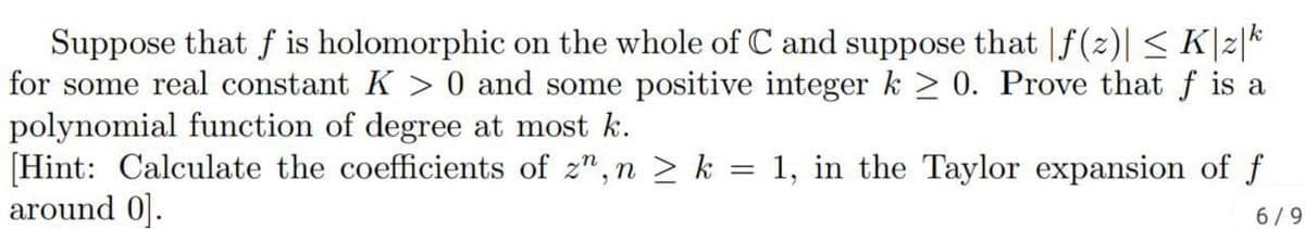 Suppose that f is holomorphic on the whole of C and suppose that |f(z)| < K|z|k
for some real constant K > 0 and some positive integer k > 0. Prove that f is a
polynomial function of degree at most k.
[Hint: Calculate the coefficients of z", n > k = 1, in the Taylor expansion of f
around 0].
6/9
