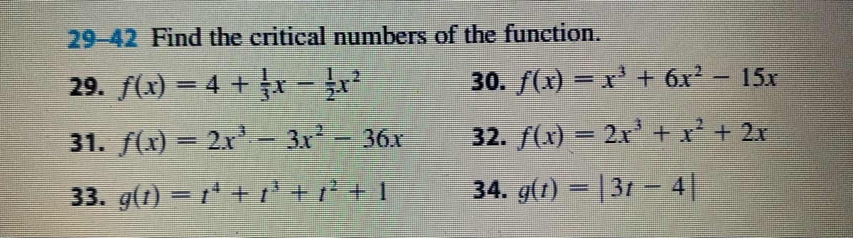 29-42 Find the critical numbers of the function.
29. f(x) = 4 + x -
30. f(x) =x' + 6x- 15x
31. f(x) = 2x
3x
36x
32. f(x) = 2x+x+ 2x
33. g(1) = ++r +r*+ !
34. g(1) = |31 - 4|
