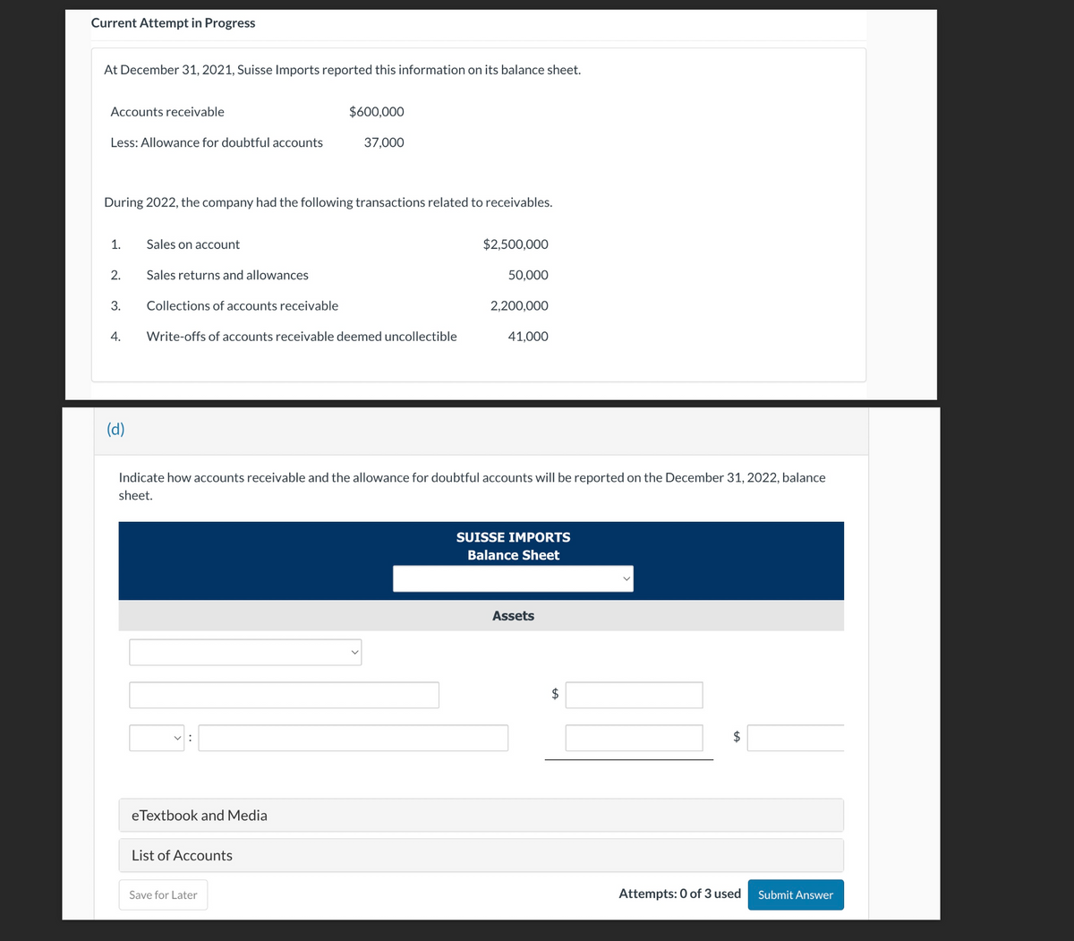 Current Attempt in Progress
At December 31, 2021, Suisse Imports reported this information on its balance sheet.
Accounts receivable
Less: Allowance for doubtful accounts
During 2022, the company had the following transactions related to receivables.
1.
2.
3.
4.
(d)
Sales on account
Sales returns and allowances
Collections of accounts receivable
Write-offs of accounts receivable deemed uncollectible
V:
$600,000
37,000
eTextbook and Media
List of Accounts
Save for Later
$2,500,000
Indicate how accounts receivable and the allowance for doubtful accounts will be reported on the December 31, 2022, balance
sheet.
50,000
2,200,000
41,000
SUISSE IMPORTS
Balance Sheet
Assets
+A
$
Attempts: 0 of 3 used
Submit Answer