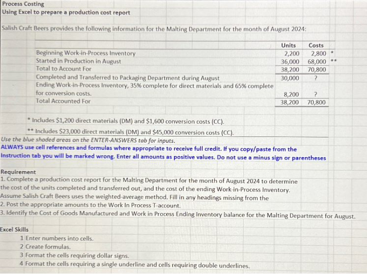 Process Costing
Using Excel to prepare a production cost report
Salish Craft Beers provides the following information for the Malting Department for the month of August 2024:
Beginning Work-in-Process Inventory
Started in Production in August
Total to Account For
Completed and Transferred to Packaging Department during August
Ending Work-in-Process Inventory, 35% complete for direct materials and 65% complete
for conversion costs.
Total Accounted For
Includes $1,200 direct materials (DM) and $1,600 conversion costs (CC).
** Includes $23,000 direct materials (DM) and $45,000 conversion costs (CC).
Units
Excel Skills
2,200
2,800
36,000 68,000
38,200
70,800
30,000
Use the blue shaded areas on the ENTER-ANSWERS tab for inputs.
ALWAYS use cell references and formulas where appropriate to receive full credit. If you copy/paste from the
Instruction tab you will be marked wrong. Enter all amounts as positive values. Do not use a minus sign or parentheses
Requirement
1. Complete a production cost report for the Malting Department for the month of August 2024 to determine
Costs
8,200
?
38,200 70,800
the cost of the units completed and transferred out, and the cost of the ending Work-in-Process Inventory.
Assume Salish Craft Beers uses the weighted-average method. Fill in any headings missing from the
1 Enter numbers into cells.
2 Create formulas.
3 Format the cells requiring dollar signs.
4 Format the cells requiring a single underline and cells requiring double underlines.
*
2. Post the appropriate amounts to the Work In Process T-account.
3. Identify the Cost of Goods Manufactured and Work in Process Ending Inventory balance for the Malting Department for August.
**