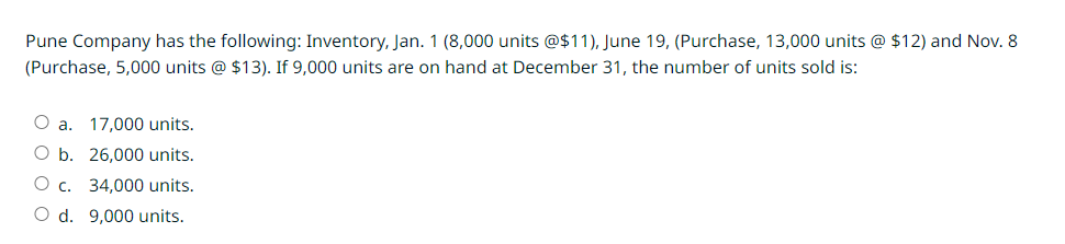 Pune Company has the following: Inventory, Jan. 1 (8,000 units @$11), June 19, (Purchase, 13,000 units @ $12) and Nov. 8
(Purchase, 5,000 units @ $13). If 9,000 units are on hand at December 31, the number of units sold is:
O a. 17,000 units.
O b. 26,000 units.
O c. 34,000 units.
O d. 9,000 units.