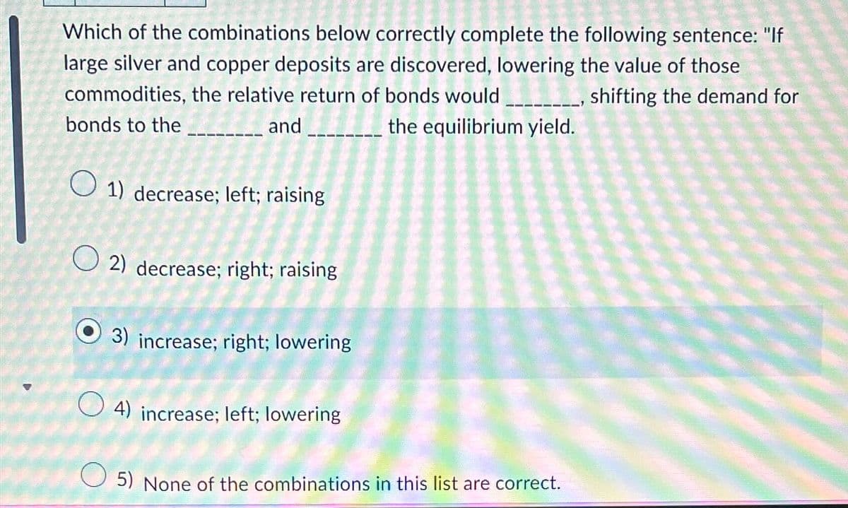 Which of the combinations below correctly complete the following sentence: "If
large silver and copper deposits are discovered, lowering the value of those
commodities, the relative return of bonds would
shifting the demand for
bonds to the
and
the equilibrium yield.
1) decrease; left; raising
O2) decrease; right; raising
3) increase; right; lowering
4) increase; left; lowering
O 5) None of the combinations in this list are correct.