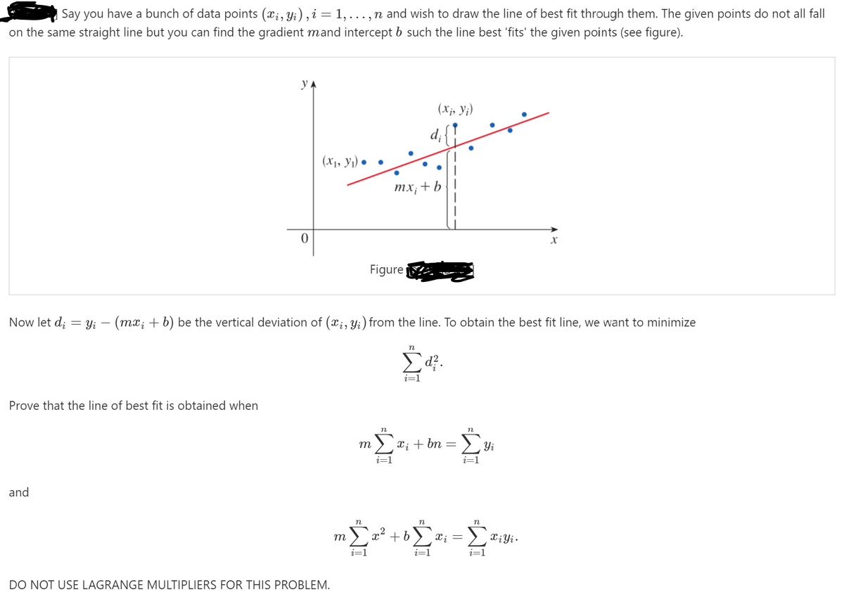 Say you have a bunch of data points (x;, Yi) , i = 1,..., n and wish to draw the line of best fit through them. The given points do not all fall
on the same straight line but you can find the gradient mand intercept b such the line best 'fits' the given points (see figure).
yA
(X;, Y;)
d{?
(X1, Yı) • •
тх, + b
X
Figure
Now let d; = y; – (mx; + b) be the vertical deviation of (x;, y;) from the line. To obtain the best fit line, we want to minimize
п
i=1
Prove that the line of best fit is obtained when
m
X; + bn
Yi
i=1
and
n
Ea² +b
т
Xi
i=1
DO NOT USE LAGRANGE MULTIPLIERS FOR THIS PROBLEM.
