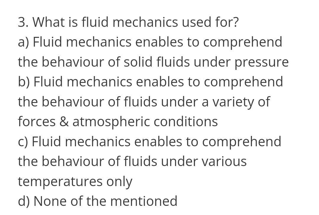 3. What is fluid mechanics used for?
a) Fluid mechanics enables to comprehend
the behaviour of solid fluids under pressure
b) Fluid mechanics enables to comprehend
the behaviour of fluids under a variety of
forces & atmospheric conditions
c) Fluid mechanics enables to comprehend
the behaviour of fluids under various
temperatures only
d) None of the mentioned
