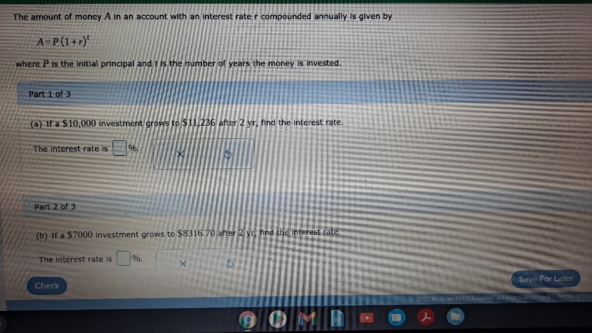 The amount of money A in an account with an Interest rate r compounded annually Is glven by
A=P(1+r)'
where P is the initlal principal and t is the number of years the money Is Invested.
Part 1 of 3
(a) If a $10,000 investment grows to $11,236 after 2 yr, find the interest rate.
The interest rate is
Part 2 of 3
(b) If a $7000 investment grows to $8316.70 after 2 yr, find the Interest rate.
The interest rate is
%.
Save For Later
Check
2021 McGraw-Hill Education AlL Rights Resenved
Terms of Use
