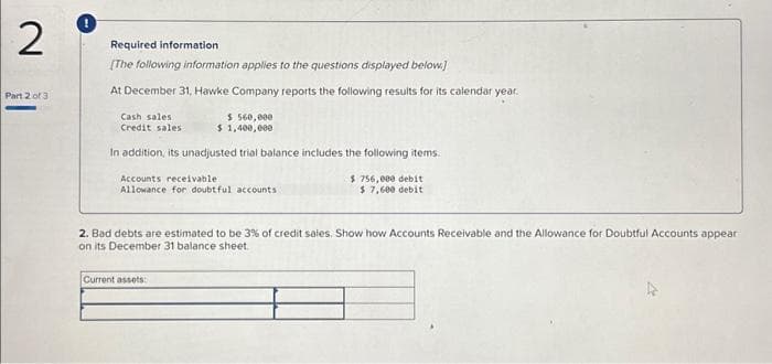 2
Part 2 of 3
Required information
[The following information applies to the questions displayed below]
At December 31, Hawke Company reports the following results for its calendar year.
Cash sales
Credit sales
$ 560,000
$ 1,400,000
In addition, its unadjusted trial balance includes the following items.
Accounts receivable :
Allowance for doubtful accounts
$ 756,000 debit
$ 7,600 debit
2. Bad debts are estimated to be 3% of credit sales. Show how Accounts Receivable and the Allowance for Doubtful Accounts appear
on its December 31 balance sheet.
Current assets: