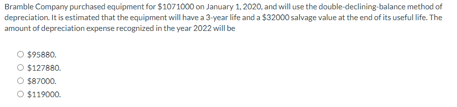 Bramble Company purchased equipment for $1071000 on January 1, 2020, and will use the double-declining-balance method of
depreciation. It is estimated that the equipment will have a 3-year life and a $32000 salvage value at the end of its useful life. The
amount of depreciation expense recognized in the year 2022 will be
$95880.
O $127880.
$87000.
O $119000.