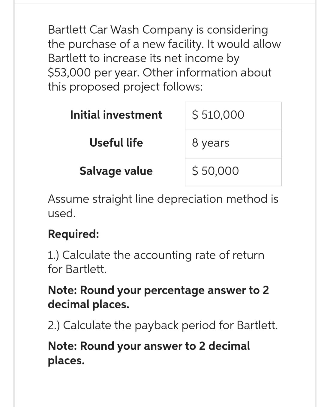 Bartlett Car Wash Company is considering
the purchase of a new facility. It would allow
Bartlett to increase its net income by
$53,000 per year. Other information about
this proposed project follows:
$ 510,000
8 years
$ 50,000
Initial investment
Useful life
Salvage value
Assume straight line depreciation method is
used.
Required:
1.) Calculate the accounting rate of return
for Bartlett.
Note: Round your percentage answer to 2
decimal places.
2.) Calculate the payback period for Bartlett.
Note: Round your answer to 2 decimal
places.