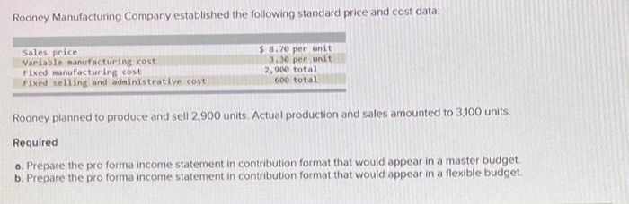 Rooney Manufacturing Company established the following standard price and cost data.
$8.70 per unit
3.30 per unit
2,900 total
600 total
Sales price
Variable manufacturing cost
Fixed manufacturing cost
Fixed selling and administrative cost
Rooney planned to produce and sell 2,900 units. Actual production and sales amounted to 3,100 units.
Required
o. Prepare the pro forma income statement in contribution format that would appear in a master budget.
b. Prepare the pro forma income statement in contribution format that would appear in a flexible budget.