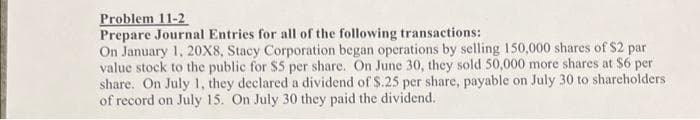 Problem 11-2
Prepare Journal Entries for all of the following transactions:
On January 1, 20X8, Stacy Corporation began operations by selling 150,000 shares of $2 par
value stock to the public for $5 per share. On June 30, they sold 50,000 more shares at $6 per
share. On July 1, they declared a dividend of $.25 per share, payable on July 30 to shareholders
of record on July 15. On July 30 they paid the dividend.