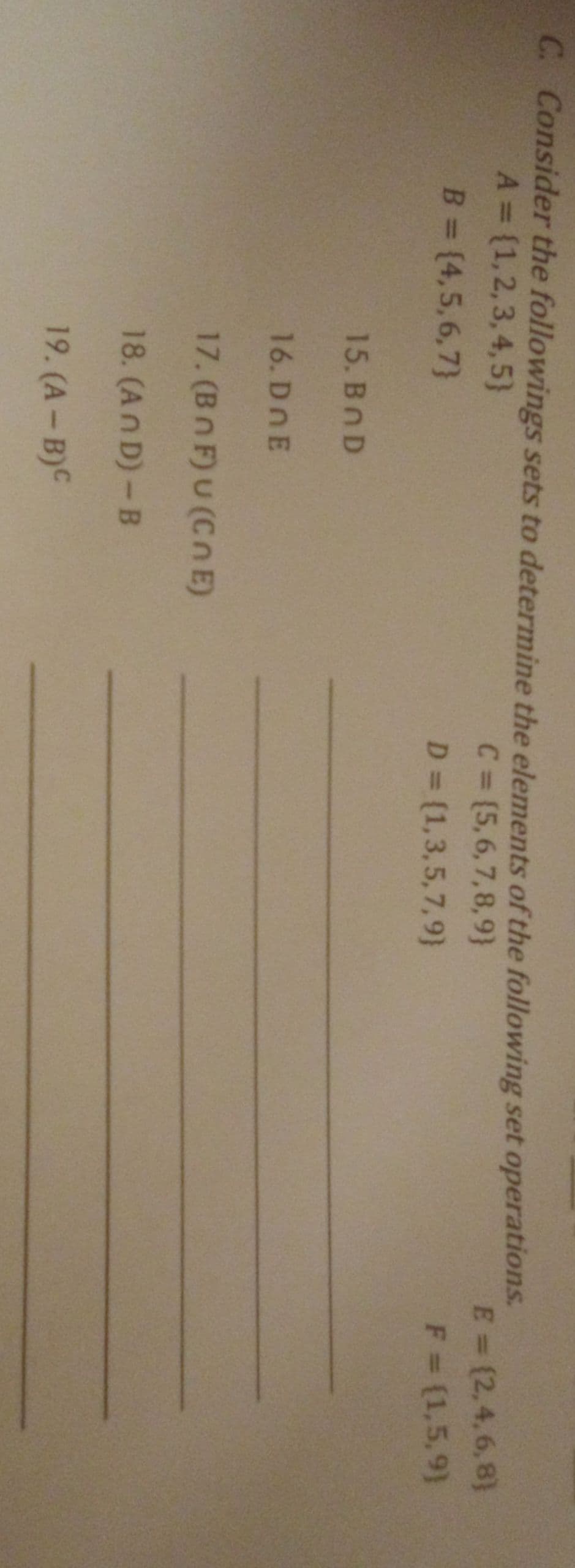 C. Consider the followings sets to determine the elements of the following set operations.
A = (1,2,3, 4,5}
B = (4,5,6,7}
C= [5,6,7,8,9}
E = (2,4,6,8}
%3D
%3D
D = (1,3,5,7,9}
F = (1,5,9)
%3D
15. BnD
16. DOE
17. (Bn F) U (Cn E)
18. (An D)-B
19. (A- B)C
