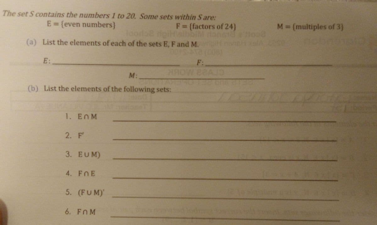 The set S contains the numbers 1 to 20. Some sets within S are:
F = {factors of 24)
M= (multiples of 3)
E = {even numbers}
%3D
loordoe ripitelbbiM
(a) List the elements of each of the sets E, F and M.
E:
F:
M:
(b) List the elements of the following sets:
1. EnM
2. F'
3. EUM)
4. FnE
5. (FUM)'
6. Fn M
