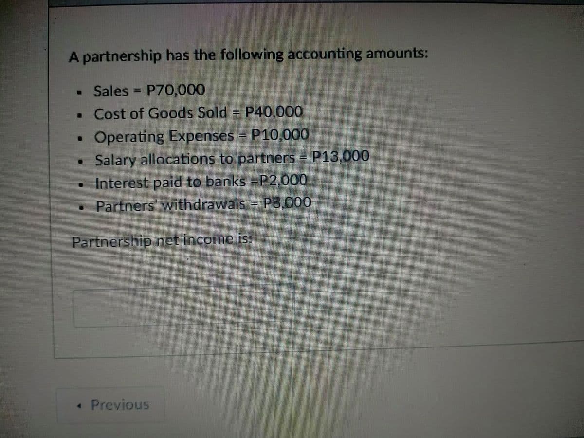 A partnership has the following accounting amounts:
• Sales
P70,000
• Cost of Goods Sold P40,000
Operating Expenses = P10,000
Salary allocations to partners = P13,000
• Interest paid to banks P2,000
Partners' withdrawals P8,000
Partnership net income is.
• Previous
