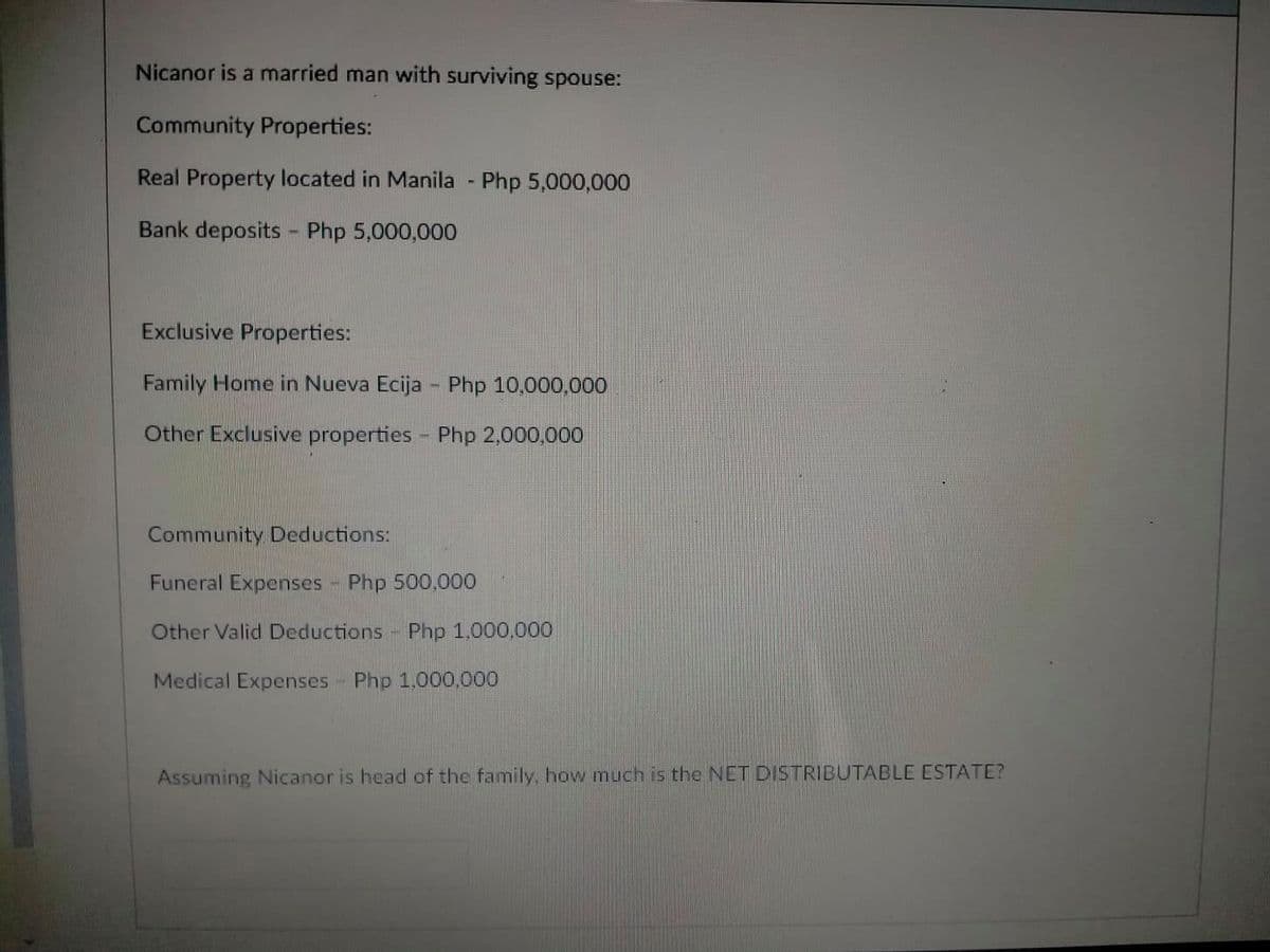 Nicanor is a married man with surviving spouse:
Community Properties:
Real Property located in Manila - Php 5,000,000
Bank deposits - Php 5,000,000
Exclusive Properties:
Family Home in Nueva Ecija - Php 10,000,000
Other Exclusive properties - Php 2,000,000
1.
Community Deductions:
Funeral Expenses Php 500,000
Other Valid Deductions Php 1,000,000
Medical Expenses Php 1,000,000
Assuming Nicanor is head of the family, how much is the NET DISTRIBUTABLE ESTATE?
