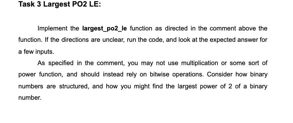 Task 3 Largest PO2 LE:
Implement the largest_po2_le function as directed in the comment above the
function. If the directions are unclear, run the code, and look at the expected answer for
a few inputs.
As specified in the comment, you may not use multiplication or some sort of
power function, and should instead rely on bitwise operations. Consider how binary
numbers are structured, and how you might find the largest power of 2 of a binary
number.
