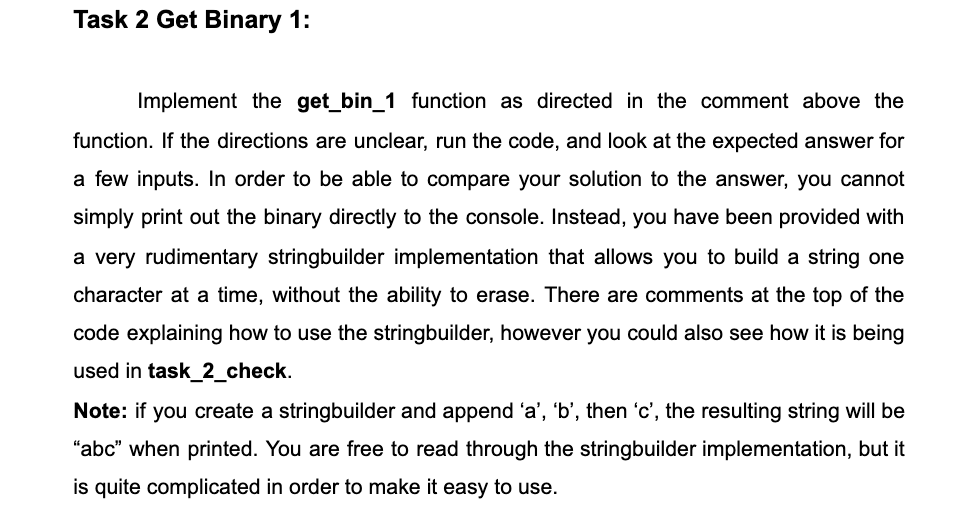 Task 2 Get Binary 1:
Implement the get_bin_1 function as directed in the comment above the
function. If the directions are unclear, run the code, and look at the expected answer for
a few inputs. In order to be able to compare your solution to the answer, you cannot
simply print out the binary directly to the console. Instead, you have been provided with
a very rudimentary stringbuilder implementation that allows you to build a string one
character at a time, without the ability to erase. There are comments at the top of the
code explaining how to use the stringbuilder, however you could also see how it is being
used in task_2_check.
Note: if you create a stringbuilder and append 'a', 'b', then 'c', the resulting string will be
"abc" when printed. You are free to read through the stringbuilder implementation, but it
is quite complicated in order to make it easy to use.
