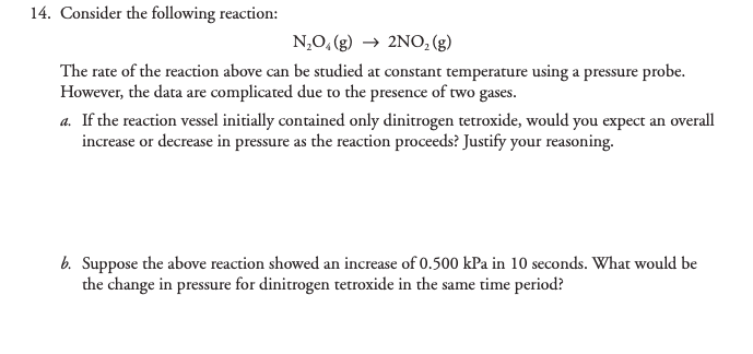 14. Consider the following reaction:
N,O, (g) → 2NO, (g)
The rate of the reaction above can be studied at constant temperature using a pressure probe.
However, the data are complicated due to the presence of two gases.
a. If the reaction vessel initially contained only dinitrogen tetroxide, would you expect an overall
increase or decrease in pressure as the reaction proceeds? Justify your reasoning.
b. Suppose the above reaction showed an increase of 0.500 kPa in 10 seconds. What would be
the change in pressure for dinitrogen tetroxide in the same time period?
