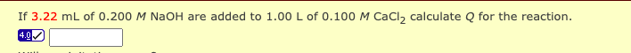 If 3.22 mL of 0.200 M NaOH are added to 1.00 L of 0.100 M CaCl, calculate Q for the reaction.
4.0
