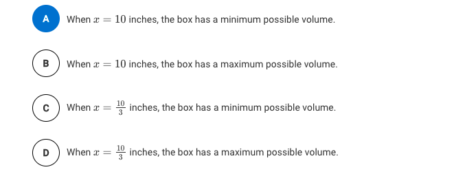 A
When a = 10 inches, the box has a minimum possible volume.
B) When a = 10 inches, the box has a maximum possible volume.
When a = 0 inches, the box has a minimum possible volume.
When a =
inches, the box has a maximum possible volume.
D
