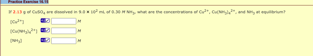 Practice Exercise 16.15
If 2.13 g of Cuso4 are dissolved in 9.0 x 102 mL of 0.30 M NH3, what are the concentrations of Cu2+, Cu(NH3)42+, and NH3 at equilibrium?
[Cu²+]
4.0
[Cu(NH3)4²+] g)
M
[NH3]
4.0
M
