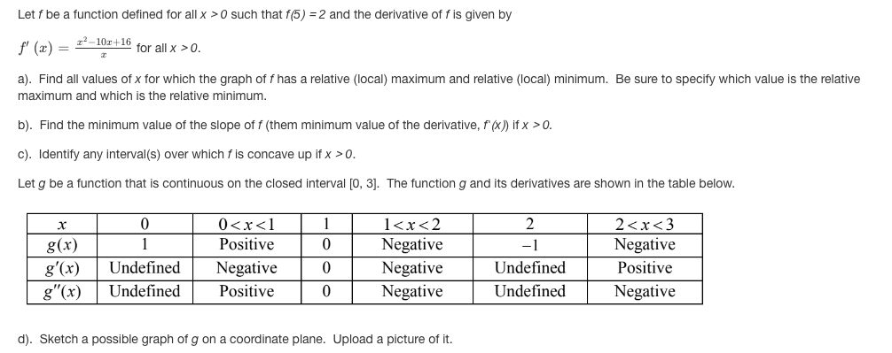 Let f be a function defined for all x >0 such that f(5) = 2 and the derivative of f is given by
22-10r+16
f' (æ) =
for all x >0.
a). Find all values of x for which the graph of f has a relative (local) maximum and relative (local) minimum. Be sure to specify which value is the relative
maximum and which is the relative minimum.
b). Find the minimum value of the slope of f (them minimum value of the derivative, f'(x) if x >0.
c). Identify any interval(s) over which f is concave up if x >0.
Let g be a function that is continuous on the closed interval [0, 31. The function g and its derivatives are shown in the table below.
0<x<1
1
1<x<2
2
2<x<3
Negative
Negative
Negative
g(x)
1
Positive
-1
Negative
g'(x)
Undefined
Negative
Undefined
Positive
g"(x)
Undefined
Positive
Undefined
Negative
d). Sketch a possible graph of g on a coordinate plane. Upload a picture of it.
