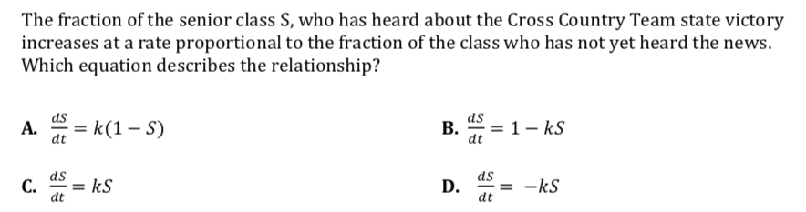 The fraction of the senior class S, who has heard about the Cross Country Team state victory
increases at a rate proportional to the fraction of the class who has not yet heard the news.
Which equation describes the relationship?
as
as
А.
= k(1 – S)
B. = 1- kS
dt
dt
as
ds
С.
= kS
D.
= -kS
dt
dt
