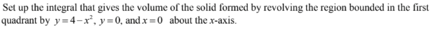 Set up the integral that gives the volume of the solid formed by revolving the region bounded in the first
quadrant by y =4-x², y=0, and x =0 about the x-axis.
