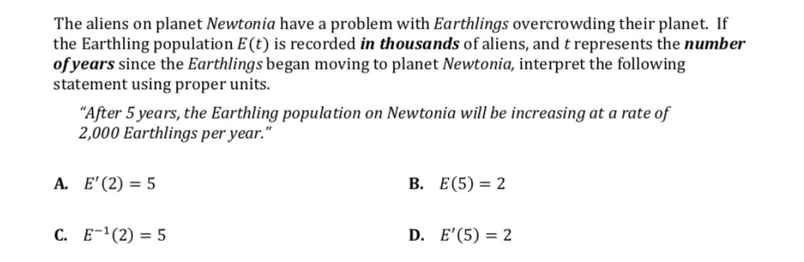 The aliens on planet Newtonia have a problem with Earthlings overcrowding their planet. If
the Earthling population E(t) is recorded in thousands of aliens, and t represents the number
of years since the Earthlings began moving to planet Newtonia, interpret the following
statement using proper units.
"After 5 years, the Earthling population on Newtonia will be increasing at a rate of
2,000 Earthlings per year."
А. Е' (2) %3D 5
В. Е(5) 3D 2
С. Е-1 (2) %3D 5
D. E'(5) = 2
=
