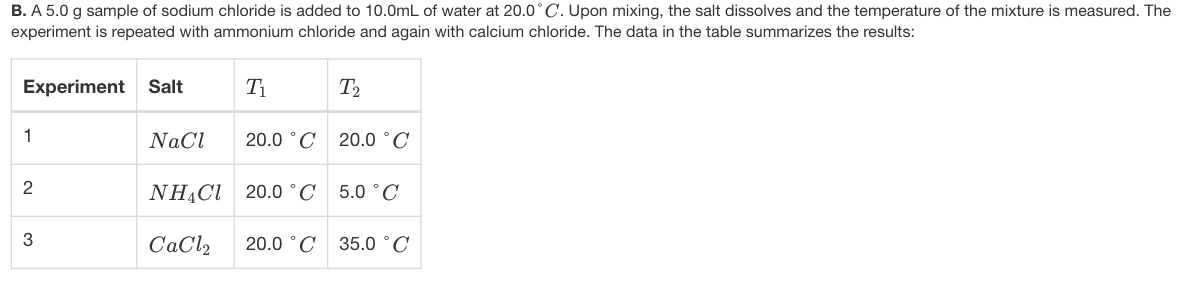 B. A 5.0 g sample of sodium chloride is added to 10.0mL of water at 20.0° C. Upon mixing, the salt dissolves and the temperature of the mixture is measured. The
experiment is repeated with ammonium chloride and again with calcium chloride. The data in the table summarizes the results:
Experiment Salt
T2
1
NaCl
20.0 °C 20.0 °C
2
NHẠCI 20.0 °C 5.0 °C
CaCl2
20.0 °C
35.0 °C
