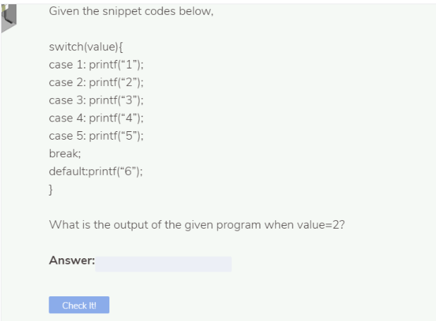 Given the snippet codes below,
switch(value){
case 1: printf("1");
case 2: printf("2");
case 3: printf("3"):
case 4: printf("4");
case 5: printf("5");
break;
default:printf("6");
}
What is the output of the given program when value=2?
Answer:
Check It!
