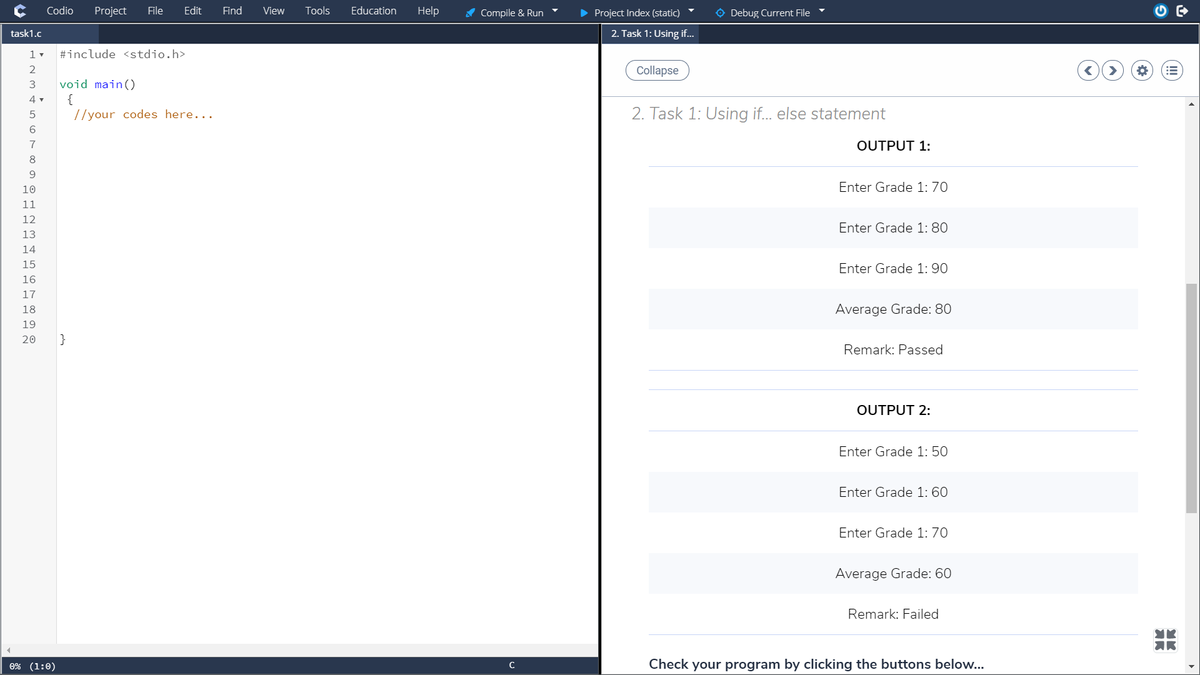 Codio
Project
File
Edit
Find
View
Tools
Education
Help
A Compile & Run
• Project Index (static)
O Debug Current File
task1.c
2. Task 1: Using if...
#include <stdio.h>
Collapse
void main()
{
//your codes here...
2. Task 1: Using if... else statement
6.
7
OUTPUT 1:
8
9.
10
Enter Grade 1: 70
11
12
Enter Grade 1: 80
13
14
15
Enter Grade 1: 90
16
17
18
Average Grade: 80
19
20
}
Remark: Passed
OUTPUT 2:
Enter Grade 1: 50
Enter Grade 1: 60
Enter Grade 1: 70
Average Grade: 60
Remark: Failed
0% (1:0)
Check your program by clicking the buttons below..
