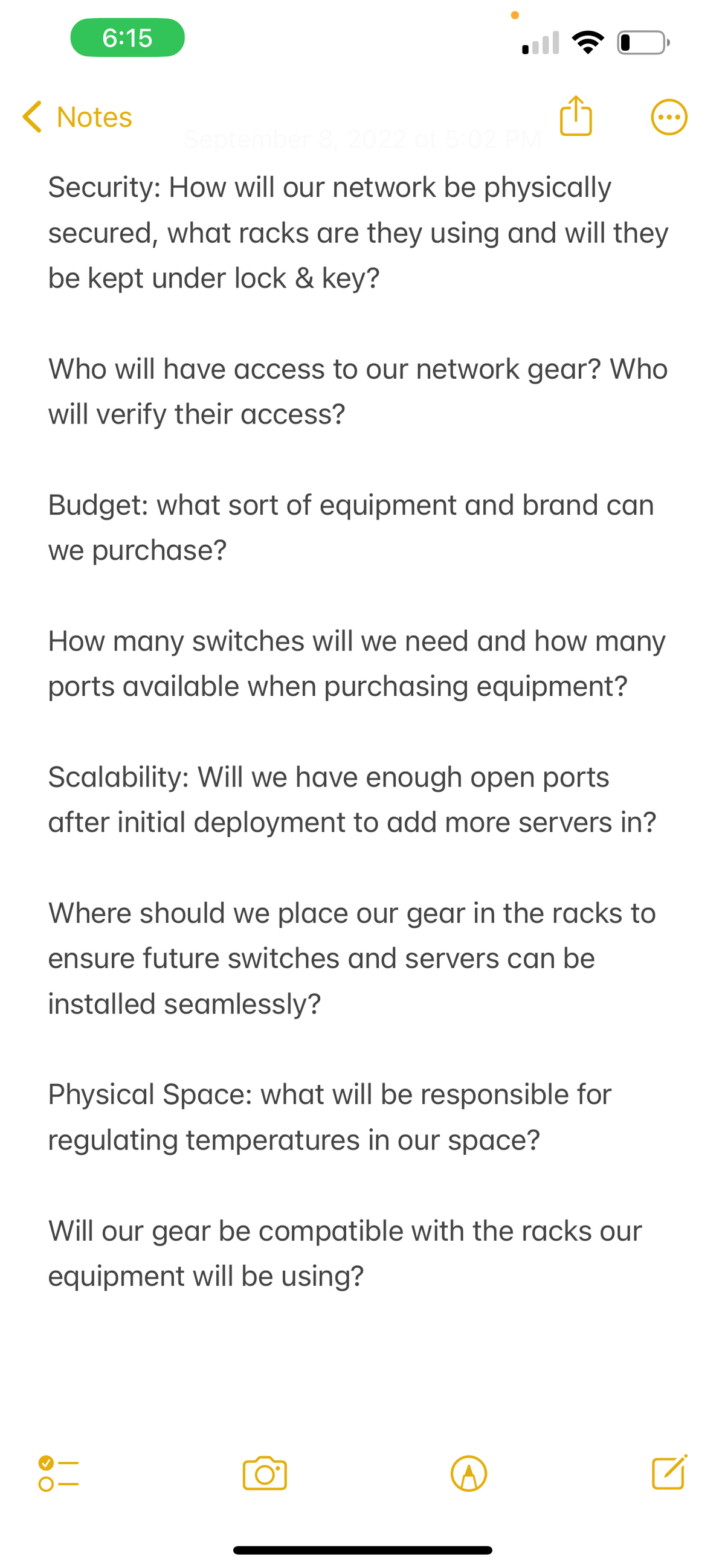 6:15
< Notes
September 8, 2022 at 5:02 P
Security: How will our network be physically
secured, what racks are they using and will they
be kept under lock & key?
Who will have access to our network gear? Who
will verify their access?
Budget: what sort of equipment and brand can
we purchase?
How many switches will we need and how many
ports available when purchasing equipment?
Scalability: Will we have enough open ports
after initial deployment to add more servers in?
Where should we place our gear in the racks to
ensure future switches and servers can be
installed seamlessly?
Physical Space: what will be responsible for
regulating temperatures in our space?
●●●
Will our gear be compatible with the racks our
will be using?
equipment
> O