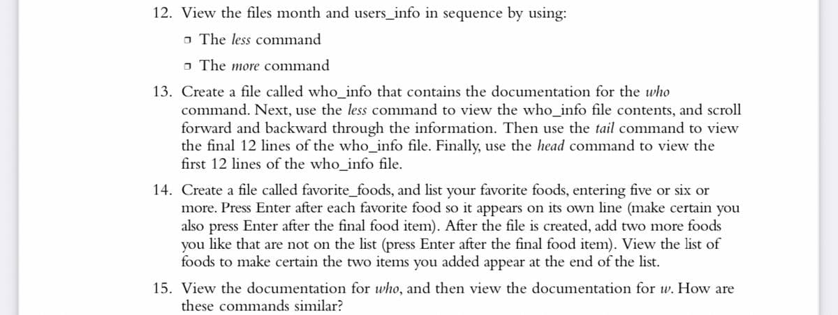 12. View the files month and users_info in sequence by using:
□ The less command
The more command
13. Create a file called who_info that contains the documentation for the who
command. Next, use the less command to view the who_info file contents, and scroll
forward and backward through the information. Then use the tail command to view
the final 12 lines of the who_info file. Finally, use the head command to view the
first 12 lines of the who_info file.
14. Create a file called favorite_foods, and list your favorite foods, entering five or six or
more. Press Enter after each favorite food so it appears on its own line (make certain you
also press Enter after the final food item). After the file is created, add two more foods
you like that are not on the list (press Enter after the final food item). View the list of
foods to make certain the two items you added appear at the end of the list.
15. View the documentation for who, and then view the documentation for w. How are
these commands similar?