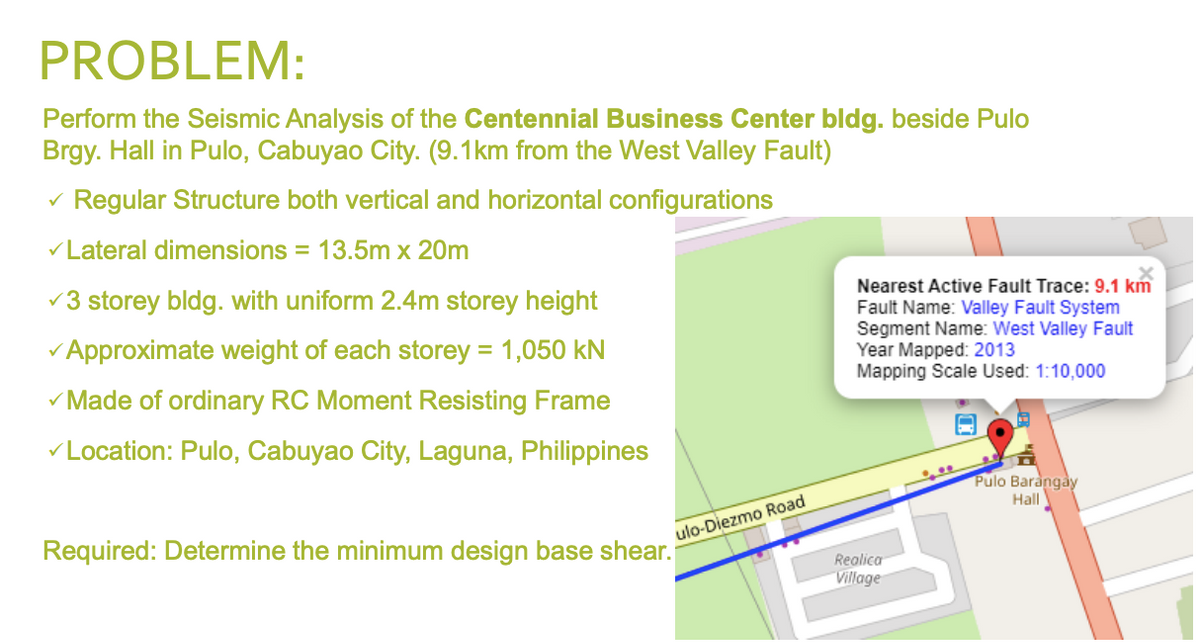 PROBLEM:
Perform the Seismic Analysis of the Centennial Business Center bldg. beside Pulo
Brgy. Hall in Pulo, Cabuyao City. (9.1km from the West Valley Fault)
v Regular Structure both vertical and horizontal configurations
VLateral dimensions = 13.5m x 20m
Nearest Active Fault Trace: 9.1 km
Fault Name: Valley Fault System
Segment Name: West Valley Fault
Year Mapped: 2013
Mapping Scale Used: 1:10,000
v3 storey bldg. with uniform 2.4m storey height
v Approximate weight of each storey = 1,050 kN
v Made of ordinary RC Moment Resisting Frame
VLocation: Pulo, Cabuyao City, Laguna, Philippines
Pulo Barangay
Hall
ulo-Diezmo Road
Required: Determine the minimum design base shear.
Realica
Village
