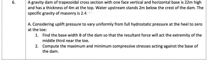 A gravity dam of trapezoidal cross section with one face vertical and horizontal base is 22m high
and has a thickness of 4m at the top. Water upstream stands 2m below the crest of the dam. The
specific gravity of masonry is 2.4. (20
A. Considering uplift pressure to vary uniformly from full hydrostatic pressure at the heel to zero
at the toe:
1. Find the base width B of the dam so that the resultant force will act the extremity of the
middle third near the toe.
2. Compute the maximum and minimum compressive stresses acting against the base of
the dam.
6.
