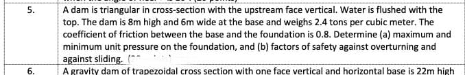 5.
A dam is triangular in cross-section with the upstream face vertical. Water is flushed with the
top. The dam is 8m high and 6m wide at the base and weighs 2.4 tons per cubic meter. The
coefficient of friction between the base and the foundation is 0.8. Determine (a) maximum and
minimum unit pressure on the foundation, and (b) factors of safety against overturning and
against sliding. (*
6.
A gravity dam of trapezoidal cross section with one face vertical and horizontal base is 22m high
