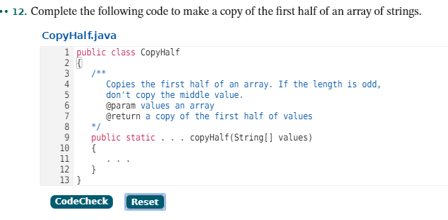 • 12. Complete the following code to make a copy of the first half of an array of strings.
CopyHalf.java
1 public class CopyHalf
2 {
3
/**
Copies the first half of an array. If the length is odd,
don't copy the middle value.
@param values an array
@return a copy of the first half of values
*/
public static ... copyHalf (String[] values)
{
10
11
12
13 }
CodeCheck
Reset
