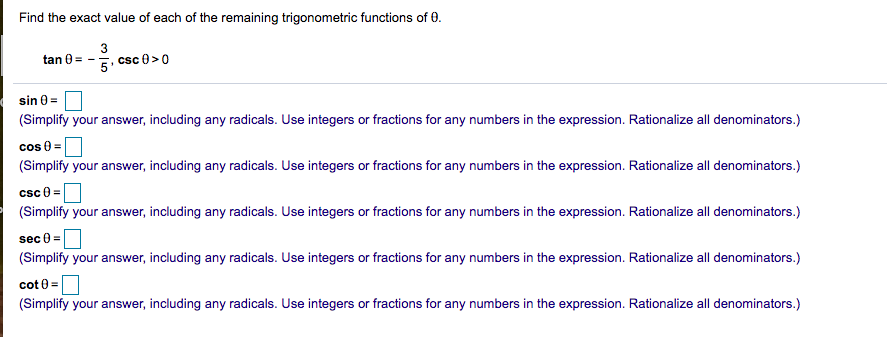 Find the exact value of each of the remaining trigonometric functions of 0.
3
tan 0 = -
5. csc 0>0
sin 0 =
(Simplify your answer, including any radicals. Use integers or fractions for any numbers in the expression. Rationalize all denominators.)
cos 8 =
(Simplify your answer, including any radicals. Use integers or fractions for any numbers in the expression. Rationalize all denominators.)
csc 0 =
(Simplify your answer, including any radicals. Use integers or fractions for any numbers in the expression. Rationalize all denominators.)
sec 0 =
(Simplify your answer, including any radicals. Use integers or fractions for any numbers in the expression. Rationalize all denominators.)
cot 0 =
(Simplify your answer, including any radicals. Use integers or fractions for any numbers in the expression. Rationalize all denominators.)
