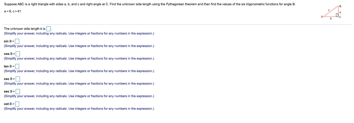 Suppose ABC is a right triangle with sides a, b, and c and right angle at C. Find the unknown side length using the Pythagorean theorem and then find the values of the six trigonometric functions for angle B.
a = 9, c = 41
The unknown side length b is.
(Simplify your answer, including any radicals. Use integers or fractions for any numbers in the expression.)
sin B =
(Simplify your answer, including any radicals. Use integers or fractions for any numbers in the expression.)
cos B =
(Simplify your answer, including any radicals. Use integers or fractions for any numbers in the expression.)
tan B =
(Simplify your answer, including any radicals. Use integers or fractions for any numbers in the expression.)
csc B =
(Simplify your answer, including any radicals. Use integers or fractions for any numbers in the expression.)
sec B =
(Simplify your answer, including any radicals. Use integers or fractions for any numbers in the expression.)
cot B =
(Simplify your answer, including any radicals. Use integers or fractions for any numbers in the expression.)
