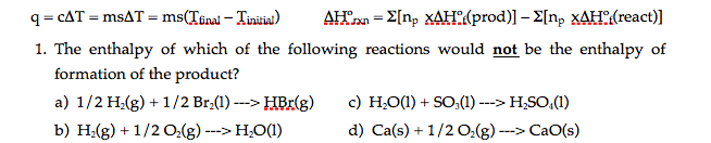 q= cAT = msAT = ms(Tinal – Tiniia)
AHΧΣn, ΧΑΡ(prod)] - Σn, ΧΔΗ (react)]
1. The enthalpy of which of the following reactions would not be the enthalpy of
formation of the product?
a) 1/2 H,(g) + 1/2 Br:(1) ---> HBr(g)
c) H,O(1) + SO,(1) ---> H,SO,(1)
b) H.(g) + 1/2 O,(g)
H;O(1)
d) Ca(s) + 1/2 O:(g)
---> CaO(s)
--->
