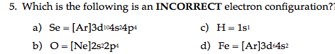 5. Which is the following is an INCORRECT electron configuration?=
a) Se = [Ar]3d104s24p4
c) H= 1s!
b) 0 = [Ne]2s:2p:
d) Fe = [Ar]3d4s?
