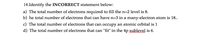 14.Identify the INCORRECT statement below:
a) The total number of electrons required to fill the n=2 level is 8.
b) he total number of electrons that can have n=3 in a many-electron atom is 18..
c) The total number of electrons that can occupy an atomic orbital is 1
d) The total number of electrons that can "fit" in the 4p sublevel is 6.
