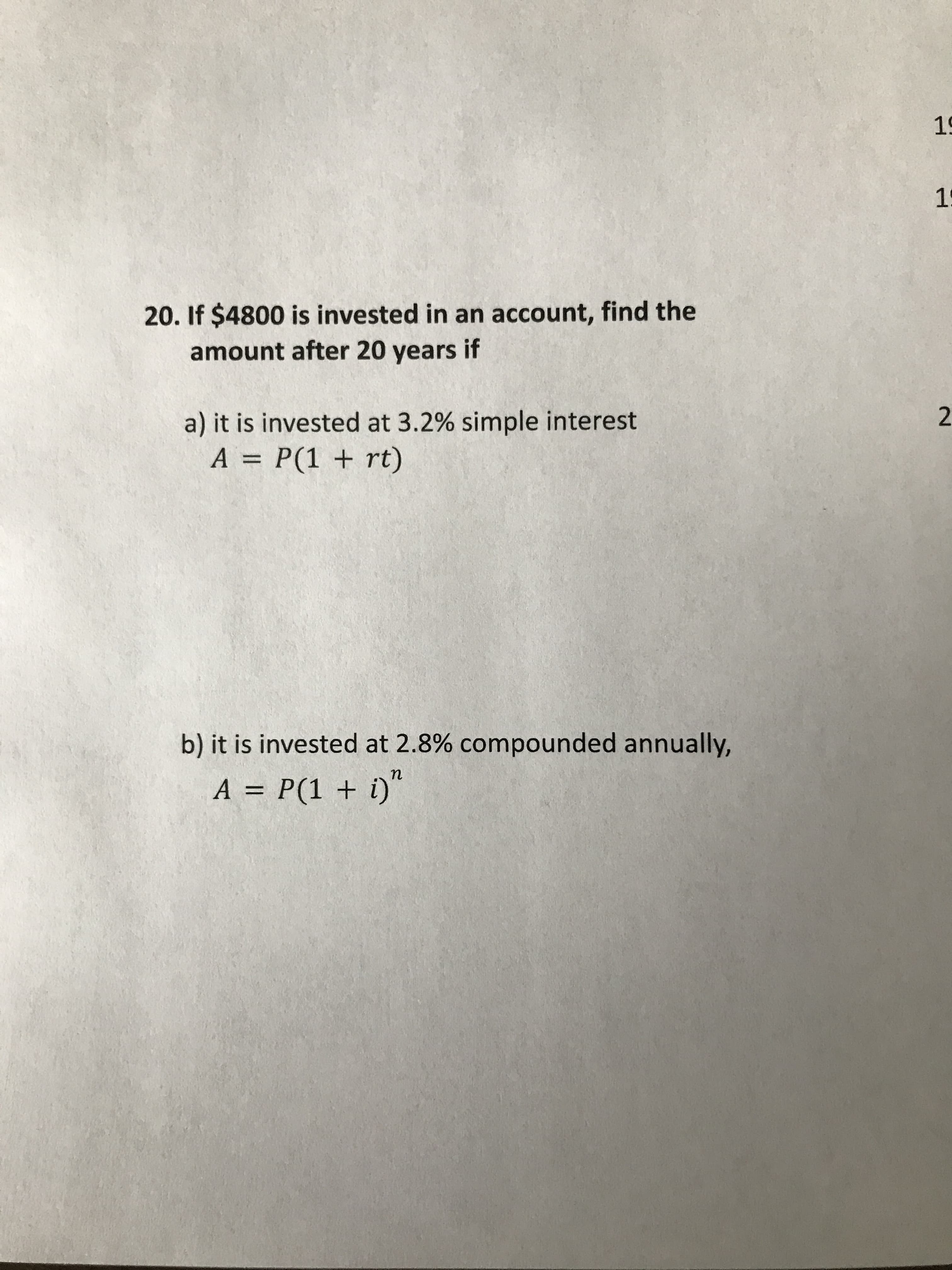 20. If $4800 is invested in an account, find the
amount after 20 years if
a) it is invested at 3.2% simple interest
A = P(1 + rt)
%3D
b) it is invested at 2.8% compounded annually,
n
A = P(1 + i)"
%3D
