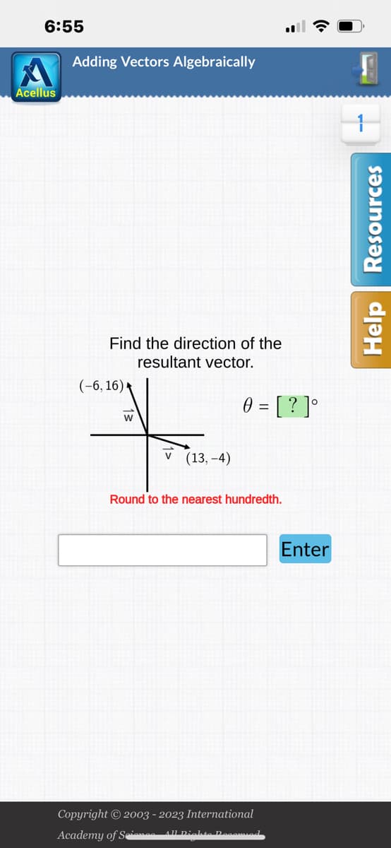 6:55
Acellus
Adding Vectors Algebraically
Find the direction of the
resultant vector.
(-6, 16) ►
W
v (13,-4)
0 = [?]°
Round to the nearest hundredth.
Copyright © 2003 - 2023 International
Academy of Sienos All Dichte Decomied
Enter
W
Help Resources