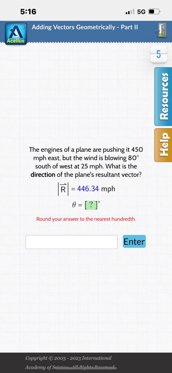 5:16
Acellus
.5G
Adding Vectors Geometrically - Part II
The engines of a plane are pushing it 450
mph east, but the wind is blowing 80°
south of west at 25 mph. What is the
direction of the plane's resultant vector?
R = 446.34 mph
0 = [?]°
Round your answer to the nearest hundredth.
Copyright © 2003 - 2023 International
Academy of Science- All Dichte Decomied
Enter
W
сл
Help Resources