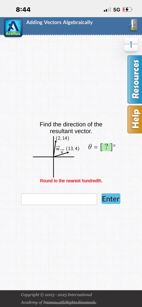 8:44
Acellus
Adding Vectors Algebraically
Find the direction of the
resultant vector.
|(2,14)
W (13,4) 0 = [?]°
V.
Round to the nearest hundredth.
5G 4
Copyright © 2003 - 2023 International
Academy of Science- All Dichte Decomied
Enter
Help Resources