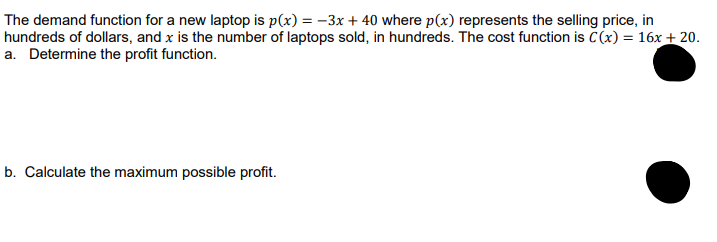 The demand function for a new laptop is p(x) = -3x+40 where p(x) represents the selling price, in
hundreds of dollars, and x is the number of laptops sold, in hundreds. The cost function is C(x) = 16x + 20.
a. Determine the profit function.
b. Calculate the maximum possible profit.